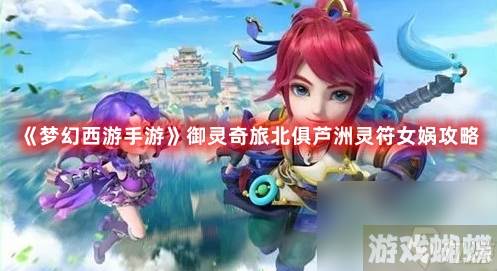 《梦幻西游手游》御灵奇旅北俱芦洲灵符女娲攻略