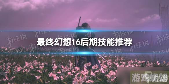 《最终幻想16》后期技能推荐 后期带什么技能？